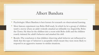 Albert Bandura
• Psychologist Albert Bandura is best known for research on observational learning.
• Most famous experiment was Bobo Doll study. In which he let a group of children
watch a movie where an adult violently attacked an inflatable toy shaped like Bobo
the Clown. He then let the children into a room with Bobo dolls and the children
exactly imitated the adult’s behavior and attacked the doll.
• Results :The conclusion is that children observing adult behavior are influenced to
think that this type of behavior is acceptable which meant they were more likely to
respond in an aggressive manner in similar situations.
 