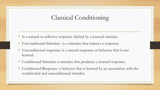 Classical Conditioning
• Is a natural or reflexive response elicited by a learned stimulus.
• Unconditioned Stimulus: is a stimulus that induces a response.
• Unconditioned response: is a natural response or behavior that is not
learned.
• Conditioned Stimulus: a stimulus that produces a learned response.
• Conditioned Response: a behavior that is learned by an association with the
conditioned and unconditioned stimulus.
 