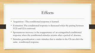 Effects
• Acquisition : The conditioned response is learned.
• Extinction: The conditioned response is decreased when the pairing between
UCS and CS is removed.
• Spontaneous recovery: is the reappearance of an extinguished conditioned
response when the conditioned stimulus returns after a period of absence.
• Stimulus generalization: a new stimulus that is similar to the CS can elicit the
same conditioned response.
 