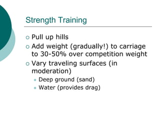 Strength Training

   Pull up hills
   Add weight (gradually!) to carriage
    to 30-50% over competition weight
   Vary traveling surfaces (in
    moderation)
       Deep ground (sand)
       Water (provides drag)
 