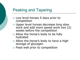 Peaking and Tapering
   Low level horses 5 days prior to
    competition
   Upper level horses decrease long slow
    work and add more speed work two (2)
    weeks before the competition
   Allow the horse’s body to be fully
    hydrated
   Allow the horse’s body to have a high
    storage of glycogen
   Feed well prior to competition
 