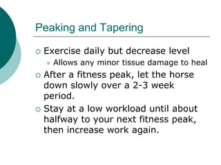 Peaking and Tapering

   Exercise daily but decrease level
       Allows any minor tissue damage to heal
   After a fitness peak, let the horse
    down slowly over a 2-3 week
    period.
   Stay at a low workload until about
    halfway to your next fitness peak,
    then increase work again.
 