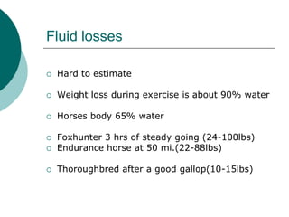 Fluid losses

   Hard to estimate

   Weight loss during exercise is about 90% water

   Horses body 65% water

   Foxhunter 3 hrs of steady going (24-100lbs)
   Endurance horse at 50 mi.(22-88lbs)

   Thoroughbred after a good gallop(10-15lbs)
 
