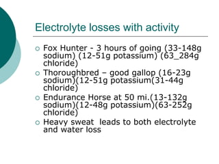 Electrolyte losses with activity
   Fox Hunter - 3 hours of going (33-148g
    sodium) (12-51g potassium) (63_284g
    chloride)
   Thoroughbred – good gallop (16-23g
    sodium)(12-51g potassium(31-44g
    chloride)
   Endurance Horse at 50 mi.(13-132g
    sodium)(12-48g potassium)(63-252g
    chloride)
   Heavy sweat leads to both electrolyte
    and water loss
 