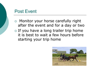 Post Event

    Monitor your horse carefully right
    after the event and for a day or two
   If you have a long trailer trip home
    it is best to wait a few hours before
    starting your trip home
 