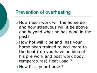 Prevention of overheating

   How much work will the horse do
    and how strenuous will it be above
    and beyond what he has done in the
    past?
   How hot will it be and has your
    horse been trained to acclimate to
    the heat ( do you have an idea of
    his pre work and post work body
    temperatures) Heat Load ?
   How fit is your horse ?
 
