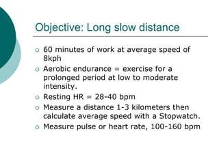 Objective: Long slow distance
   60 minutes of work at average speed of
    8kph
   Aerobic endurance = exercise for a
    prolonged period at low to moderate
    intensity.
   Resting HR = 28-40 bpm
   Measure a distance 1-3 kilometers then
    calculate average speed with a Stopwatch.
   Measure pulse or heart rate, 100-160 bpm
 