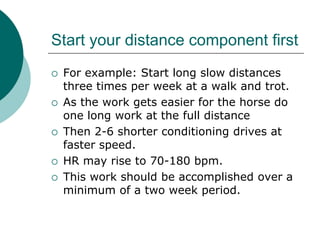 Start your distance component first
   For example: Start long slow distances
    three times per week at a walk and trot.
   As the work gets easier for the horse do
    one long work at the full distance
   Then 2-6 shorter conditioning drives at
    faster speed.
   HR may rise to 70-180 bpm.
   This work should be accomplished over a
    minimum of a two week period.
 