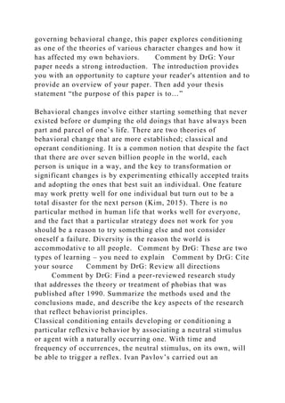 governing behavioral change, this paper explores conditioning
as one of the theories of various character changes and how it
has affected my own behaviors. Comment by DrG: Your
paper needs a strong introduction. The introduction provides
you with an opportunity to capture your reader's attention and to
provide an overview of your paper. Then add your thesis
statement “the purpose of this paper is to…”
Behavioral changes involve either starting something that never
existed before or dumping the old doings that have always been
part and parcel of one’s life. There are two theories of
behavioral change that are more established; classical and
operant conditioning. It is a common notion that despite the fact
that there are over seven billion people in the world, each
person is unique in a way, and the key to transformation or
significant changes is by experimenting ethically accepted traits
and adopting the ones that best suit an individual. One feature
may work pretty well for one individual but turn out to be a
total disaster for the next person (Kim, 2015). There is no
particular method in human life that works well for everyone,
and the fact that a particular strategy does not work for you
should be a reason to try something else and not consider
oneself a failure. Diversity is the reason the world is
accommodative to all people. Comment by DrG: These are two
types of learning – you need to explain Comment by DrG: Cite
your source Comment by DrG: Review all directions
Comment by DrG: Find a peer-reviewed research study
that addresses the theory or treatment of phobias that was
published after 1990. Summarize the methods used and the
conclusions made, and describe the key aspects of the research
that reflect behaviorist principles.
Classical conditioning entails developing or conditioning a
particular reflexive behavior by associating a neutral stimulus
or agent with a naturally occurring one. With time and
frequency of occurrences, the neutral stimulus, on its own, will
be able to trigger a reflex. Ivan Pavlov’s carried out an
 