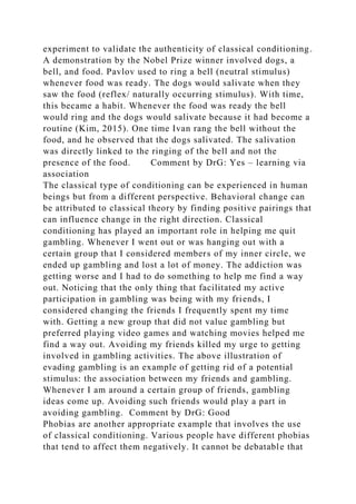 experiment to validate the authenticity of classical conditioning.
A demonstration by the Nobel Prize winner involved dogs, a
bell, and food. Pavlov used to ring a bell (neutral stimulus)
whenever food was ready. The dogs would salivate when they
saw the food (reflex/ naturally occurring stimulus). With time,
this became a habit. Whenever the food was ready the bell
would ring and the dogs would salivate because it had become a
routine (Kim, 2015). One time Ivan rang the bell without the
food, and he observed that the dogs salivated. The salivation
was directly linked to the ringing of the bell and not the
presence of the food. Comment by DrG: Yes – learning via
association
The classical type of conditioning can be experienced in human
beings but from a different perspective. Behavioral change can
be attributed to classical theory by finding positive pairings that
can influence change in the right direction. Classical
conditioning has played an important role in helping me quit
gambling. Whenever I went out or was hanging out with a
certain group that I considered members of my inner circle, we
ended up gambling and lost a lot of money. The addiction was
getting worse and I had to do something to help me find a way
out. Noticing that the only thing that facilitated my active
participation in gambling was being with my friends, I
considered changing the friends I frequently spent my time
with. Getting a new group that did not value gambling but
preferred playing video games and watching movies helped me
find a way out. Avoiding my friends killed my urge to getting
involved in gambling activities. The above illustration of
evading gambling is an example of getting rid of a potential
stimulus: the association between my friends and gambling.
Whenever I am around a certain group of friends, gambling
ideas come up. Avoiding such friends would play a part in
avoiding gambling. Comment by DrG: Good
Phobias are another appropriate example that involves the use
of classical conditioning. Various people have different phobias
that tend to affect them negatively. It cannot be debatable that
 