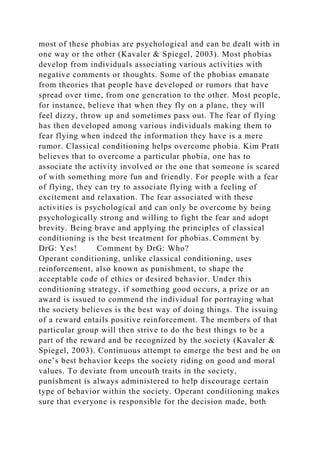 most of these phobias are psychological and can be dealt with in
one way or the other (Kavaler & Spiegel, 2003). Most phobias
develop from individuals associating various activities with
negative comments or thoughts. Some of the phobias emanate
from theories that people have developed or rumors that have
spread over time, from one generation to the other. Most people,
for instance, believe that when they fly on a plane, they will
feel dizzy, throw up and sometimes pass out. The fear of flying
has then developed among various individuals making them to
fear flying when indeed the information they have is a mere
rumor. Classical conditioning helps overcome phobia. Kim Pratt
believes that to overcome a particular phobia, one has to
associate the activity involved or the one that someone is scared
of with something more fun and friendly. For people with a fear
of flying, they can try to associate flying with a feeling of
excitement and relaxation. The fear associated with these
activities is psychological and can only be overcome by being
psychologically strong and willing to fight the fear and adopt
brevity. Being brave and applying the principles of classical
conditioning is the best treatment for phobias. Comment by
DrG: Yes! Comment by DrG: Who?
Operant conditioning, unlike classical conditioning, uses
reinforcement, also known as punishment, to shape the
acceptable code of ethics or desired behavior. Under this
conditioning strategy, if something good occurs, a prize or an
award is issued to commend the individual for portraying what
the society believes is the best way of doing things. The issuing
of a reward entails positive reinforcement. The members of that
particular group will then strive to do the best things to be a
part of the reward and be recognized by the society (Kavaler &
Spiegel, 2003). Continuous attempt to emerge the best and be on
one’s best behavior keeps the society riding on good and moral
values. To deviate from uncouth traits in the society,
punishment is always administered to help discourage certain
type of behavior within the society. Operant conditioning makes
sure that everyone is responsible for the decision made, both
 