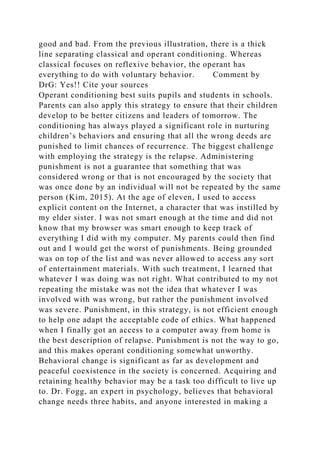 good and bad. From the previous illustration, there is a thick
line separating classical and operant conditioning. Whereas
classical focuses on reflexive behavior, the operant has
everything to do with voluntary behavior. Comment by
DrG: Yes!! Cite your sources
Operant conditioning best suits pupils and students in schools.
Parents can also apply this strategy to ensure that their children
develop to be better citizens and leaders of tomorrow. The
conditioning has always played a significant role in nurturing
children’s behaviors and ensuring that all the wrong deeds are
punished to limit chances of recurrence. The biggest challenge
with employing the strategy is the relapse. Administering
punishment is not a guarantee that something that was
considered wrong or that is not encouraged by the society that
was once done by an individual will not be repeated by the same
person (Kim, 2015). At the age of eleven, I used to access
explicit content on the Internet, a character that was instilled by
my elder sister. I was not smart enough at the time and did not
know that my browser was smart enough to keep track of
everything I did with my computer. My parents could then find
out and I would get the worst of punishments. Being grounded
was on top of the list and was never allowed to access any sort
of entertainment materials. With such treatment, I learned that
whatever I was doing was not right. What contributed to my not
repeating the mistake was not the idea that whatever I was
involved with was wrong, but rather the punishment involved
was severe. Punishment, in this strategy, is not efficient enough
to help one adapt the acceptable code of ethics. What happened
when I finally got an access to a computer away from home is
the best description of relapse. Punishment is not the way to go,
and this makes operant conditioning somewhat unworthy.
Behavioral change is significant as far as development and
peaceful coexistence in the society is concerned. Acquiring and
retaining healthy behavior may be a task too difficult to live up
to. Dr. Fogg, an expert in psychology, believes that behavioral
change needs three habits, and anyone interested in making a
 