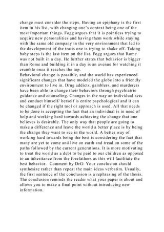 change must consider the steps. Having an epiphany is the first
item in his list, with changing one’s context being one of the
most important things. Fogg argues that it is pointless trying to
acquire new personalities and having them work while staying
with the same old company in the very environment that led to
the development of the traits one is trying to shake off. Taking
baby steps is the last item on the list. Fogg argues that Rome
was not built in a day. He further states that behavior is bigger
than Rome and building it in a day is an avenue for watching it
crumble once it reaches the top.
Behavioral change is possible, and the world has experienced
significant changes that have modeled the globe into a friendly
environment to live in. Drug addicts, gamblers, and murderers
have been able to change their behaviors through psychiatric
guidance and counseling. Changes in the way an individual acts
and conduct himself/ herself is entire psychological and it can
be changed if the right tool or approach is used. All that needs
to be done is accepting the fact that an individual is in need of
help and working hard towards achieving the change that one
believes is desirable. The only way that people are going to
make a difference and leave the world a better place is by being
the change they want to see in the world. A better way of
working hard towards being the best is considering the fact that
many are yet to come and live on earth and tread on some of the
paths followed by the current generations. It is more motivating
to treat the world as a debt to be paid to our children as opposed
to an inheritance from the forefathers as this will facilitate the
best behavior. Comment by DrG: Your conclusion should
synthesize rather than repeat the main ideas verbatim. Usually,
the first sentence of the conclusion is a rephrasing of the thesis.
The conclusion reminds the reader what your paper is about and
allows you to make a final point without introducing new
information.
 