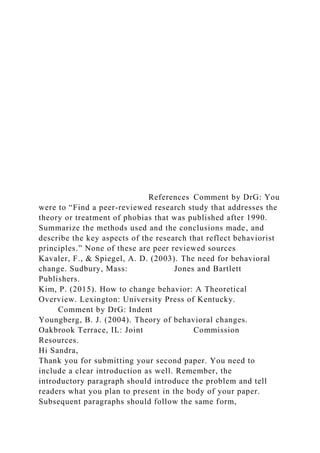 References Comment by DrG: You
were to “Find a peer-reviewed research study that addresses the
theory or treatment of phobias that was published after 1990.
Summarize the methods used and the conclusions made, and
describe the key aspects of the research that reflect behaviorist
principles.” None of these are peer reviewed sources
Kavaler, F., & Spiegel, A. D. (2003). The need for behavioral
change. Sudbury, Mass: Jones and Bartlett
Publishers.
Kim, P. (2015). How to change behavior: A Theoretical
Overview. Lexington: University Press of Kentucky.
Comment by DrG: Indent
Youngberg, B. J. (2004). Theory of behavioral changes.
Oakbrook Terrace, IL: Joint Commission
Resources.
Hi Sandra,
Thank you for submitting your second paper. You need to
include a clear introduction as well. Remember, the
introductory paragraph should introduce the problem and tell
readers what you plan to present in the body of your paper.
Subsequent paragraphs should follow the same form,
 