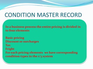 CONDITION MASTER RECORD
In a business process the entire pricing is divided in
to four elements

Basic pricing
Discount or surcharges
Tax
Fright
For each pricing elements we have corresponding
condition types in the r/3 system
 