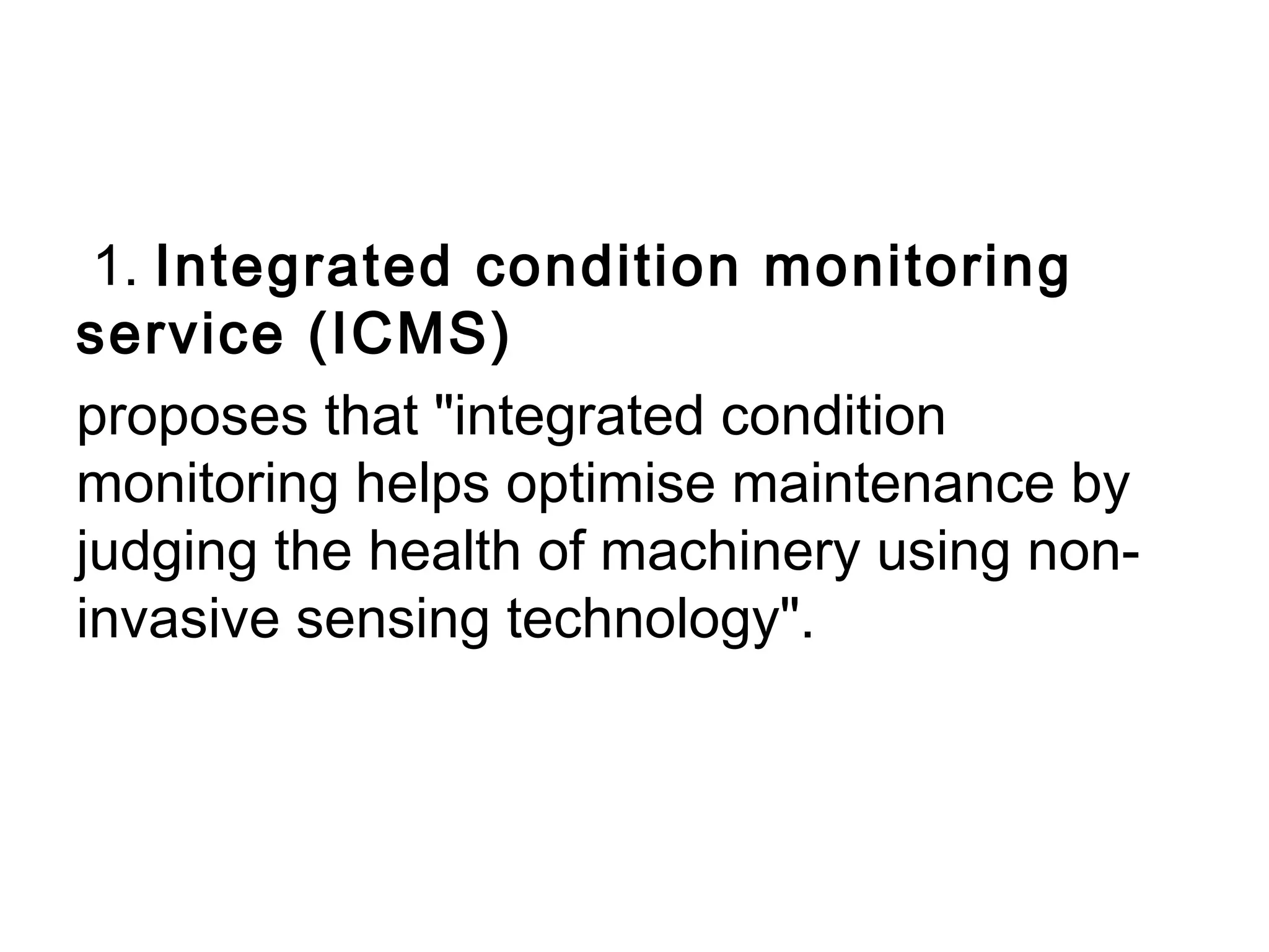 1. Integrated condition monitoring
service (ICMS)
proposes that "integrated condition
monitoring helps optimise maintenance by
judging the health of machinery using non-
invasive sensing technology". 
 