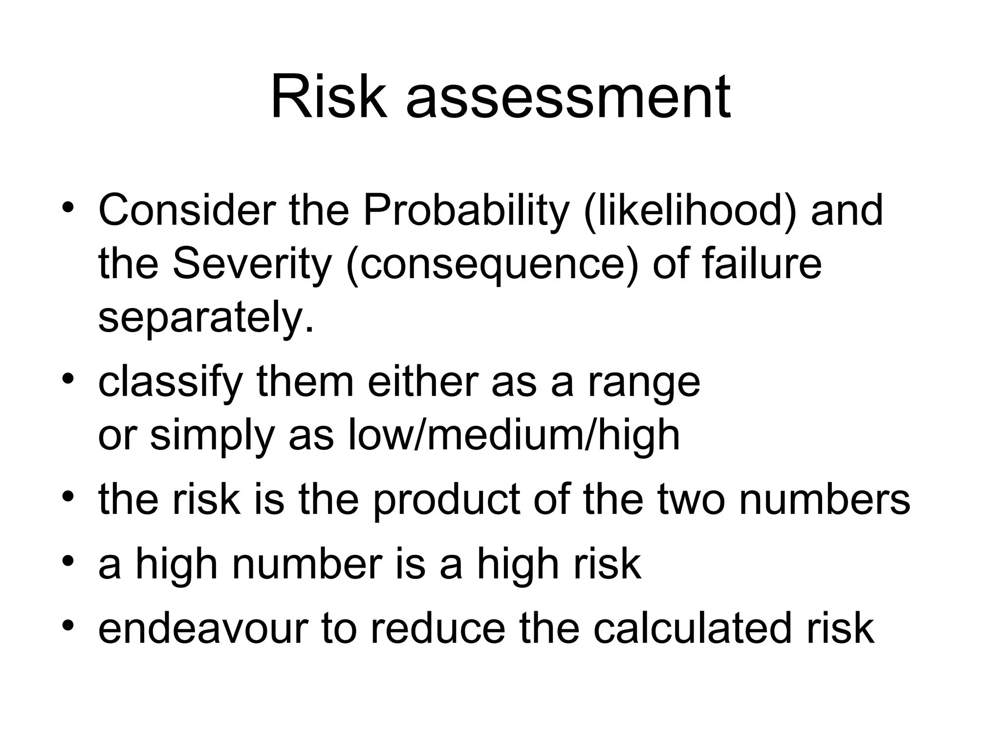 Risk assessment
• Consider the Probability (likelihood) and
  the Severity (consequence) of failure
  separately.
• classify them either as a range
  or simply as low/medium/high
• the risk is the product of the two numbers
• a high number is a high risk
• endeavour to reduce the calculated risk
 