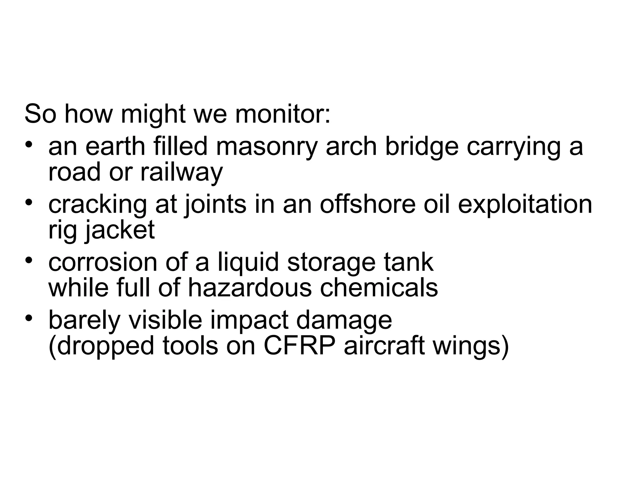 So how might we monitor:
• an earth filled masonry arch bridge carrying a
  road or railway
• cracking at joints in an offshore oil exploitation
  rig jacket
• corrosion of a liquid storage tank
  while full of hazardous chemicals
• barely visible impact damage
  (dropped tools on CFRP aircraft wings)
 
