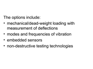 The options include:
• mechanical/dead-weight loading with
  measurement of deflections
• modes and frequencies of vibration
• embedded sensors
• non-destructive testing technologies
 