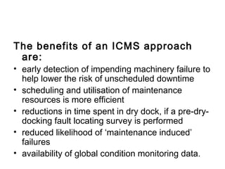 The benefits of an ICMS approach
 are:
• early detection of impending machinery failure to
  help lower the risk of unscheduled downtime
• scheduling and utilisation of maintenance
  resources is more efficient
• reductions in time spent in dry dock, if a pre-dry-
  docking fault locating survey is performed
• reduced likelihood of ‘maintenance induced’
  failures
• availability of global condition monitoring data.
 