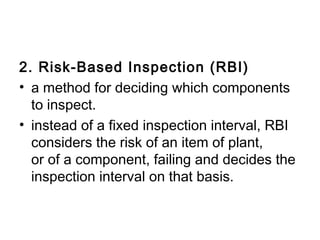 2. Risk-Based Inspection (RBI)
• a method for deciding which components
  to inspect. 
• instead of a fixed inspection interval, RBI
  considers the risk of an item of plant,
  or of a component, failing and decides the
  inspection interval on that basis. 
 