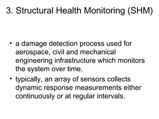 3. Structural Health Monitoring (SHM)


• a damage detection process used for
  aerospace, civil and mechanical
  engineering infrastructure which monitors
  the system over time. 
• typically, an array of sensors collects
  dynamic response measurements either
  continuously or at regular intervals. 
 