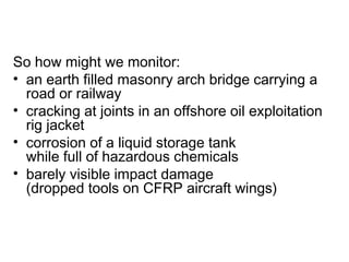 So how might we monitor:
• an earth filled masonry arch bridge carrying a
  road or railway
• cracking at joints in an offshore oil exploitation
  rig jacket
• corrosion of a liquid storage tank
  while full of hazardous chemicals
• barely visible impact damage
  (dropped tools on CFRP aircraft wings)
 