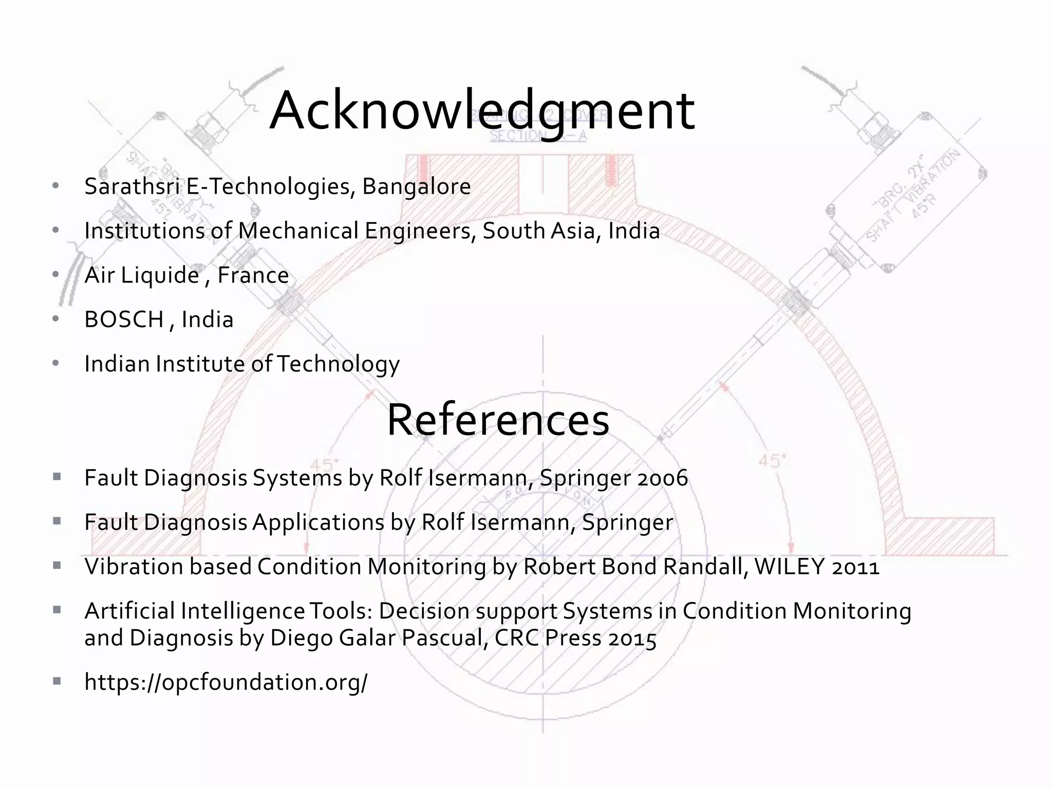 • Sarathsri E-Technologies, Bangalore
• Institutions of Mechanical Engineers, South Asia, India
• Air Liquide , France
• BOSCH , India
• Indian Institute of Technology
References
 Fault Diagnosis Systems by Rolf Isermann, Springer 2006
 Fault Diagnosis Applications by Rolf Isermann, Springer
 Vibration based Condition Monitoring by Robert Bond Randall, WILEY 2011
 Artificial IntelligenceTools: Decision support Systems in Condition Monitoring
and Diagnosis by Diego Galar Pascual, CRC Press 2015
 https://opcfoundation.org/
Acknowledgment
 