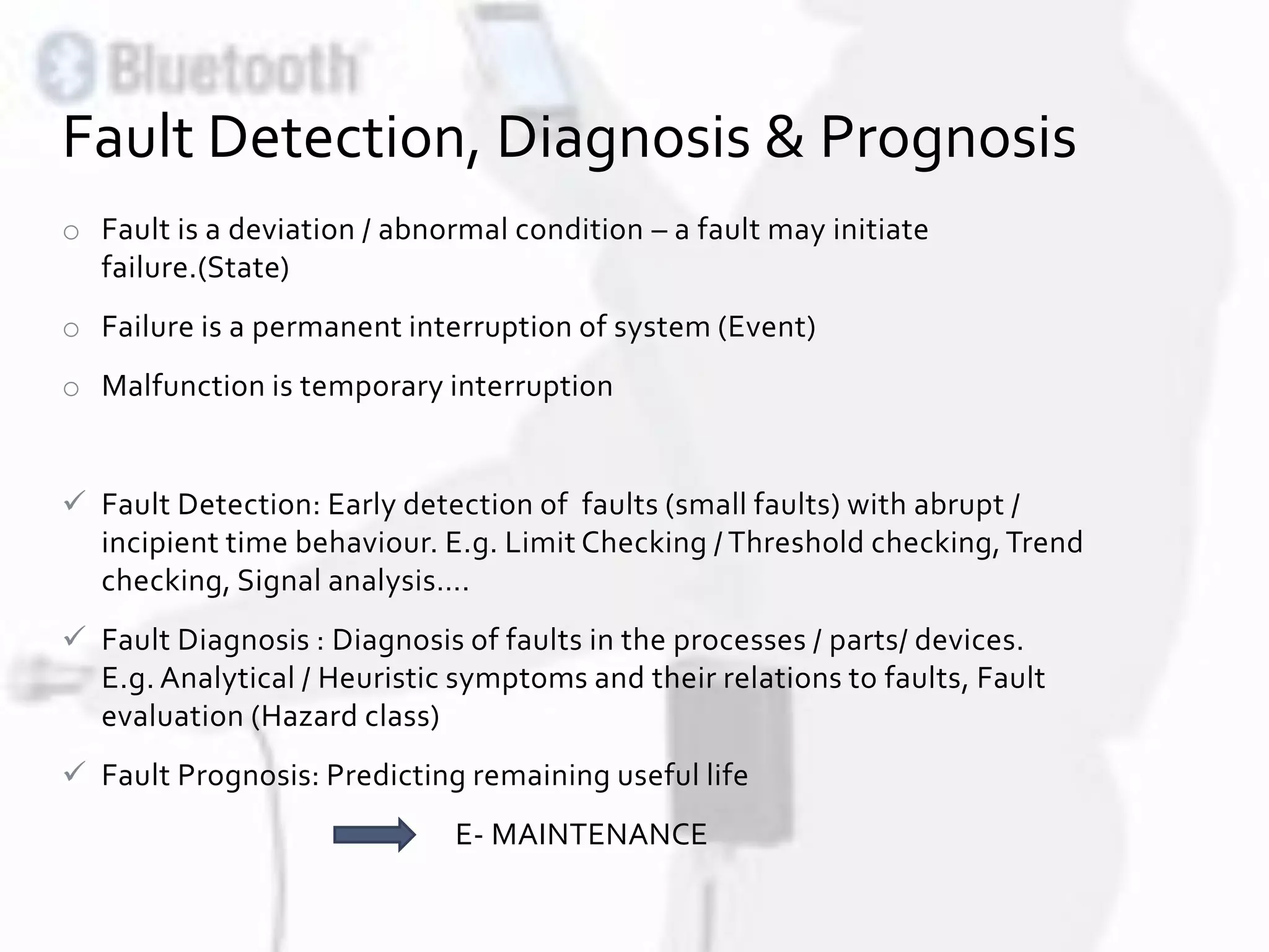 o Fault is a deviation / abnormal condition – a fault may initiate
failure.(State)
o Failure is a permanent interruption of system (Event)
o Malfunction is temporary interruption
 Fault Detection: Early detection of faults (small faults) with abrupt /
incipient time behaviour. E.g. Limit Checking / Threshold checking,Trend
checking, Signal analysis….
 Fault Diagnosis : Diagnosis of faults in the processes / parts/ devices.
E.g. Analytical / Heuristic symptoms and their relations to faults, Fault
evaluation (Hazard class)
 Fault Prognosis: Predicting remaining useful life
E- MAINTENANCE
Fault Detection, Diagnosis & Prognosis
 