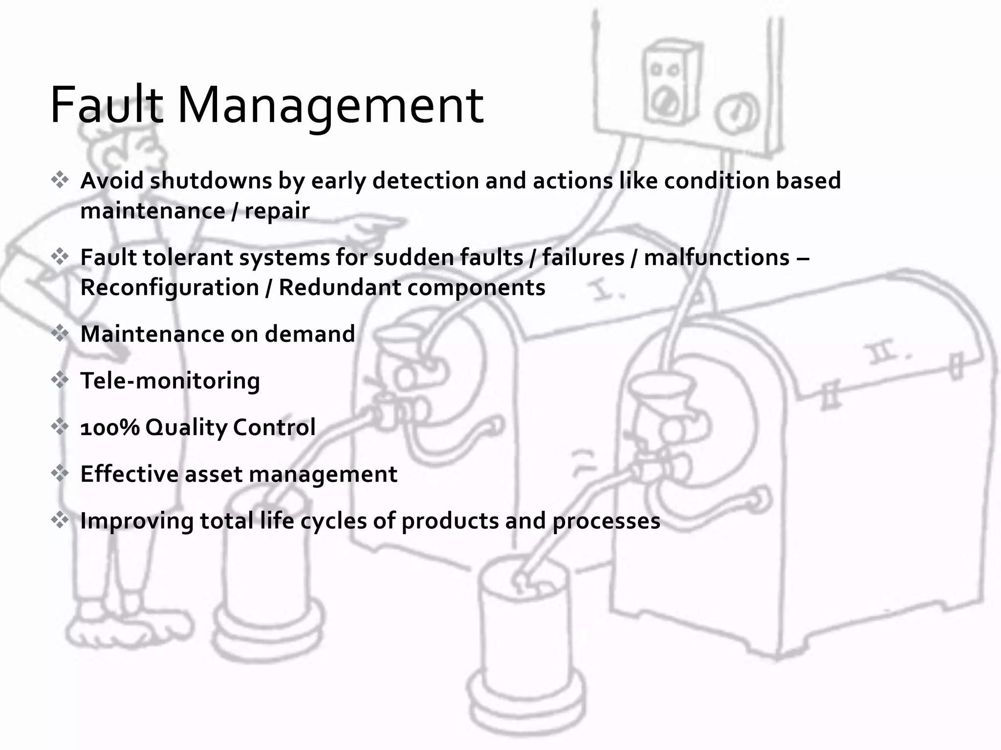  Avoid shutdowns by early detection and actions like condition based
maintenance / repair
 Fault tolerant systems for sudden faults / failures / malfunctions –
Reconfiguration / Redundant components
 Maintenance on demand
 Tele-monitoring
 100% Quality Control
 Effective asset management
 Improving total life cycles of products and processes
Fault Management
 