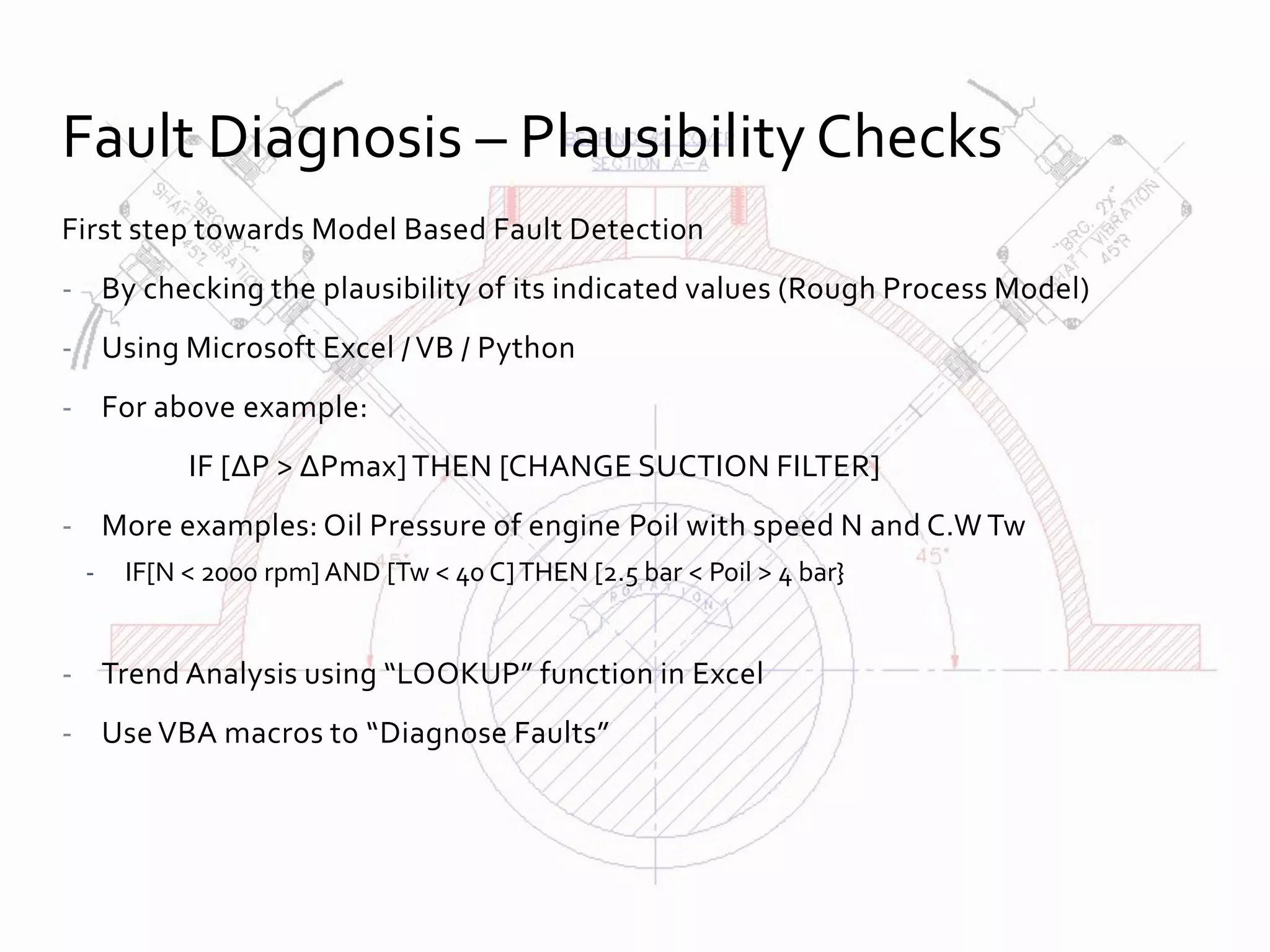 First step towards Model Based Fault Detection
- By checking the plausibility of its indicated values (Rough Process Model)
- Using Microsoft Excel / VB / Python
- For above example:
IF [ΔP > ΔPmax] THEN [CHANGE SUCTION FILTER]
- More examples: Oil Pressure of engine Poil with speed N and C.W Tw
- IF[N < 2000 rpm] AND [Tw < 40 C]THEN [2.5 bar < Poil > 4 bar}
- Trend Analysis using “LOOKUP” function in Excel
- Use VBA macros to “Diagnose Faults”
Fault Diagnosis – Plausibility Checks
 