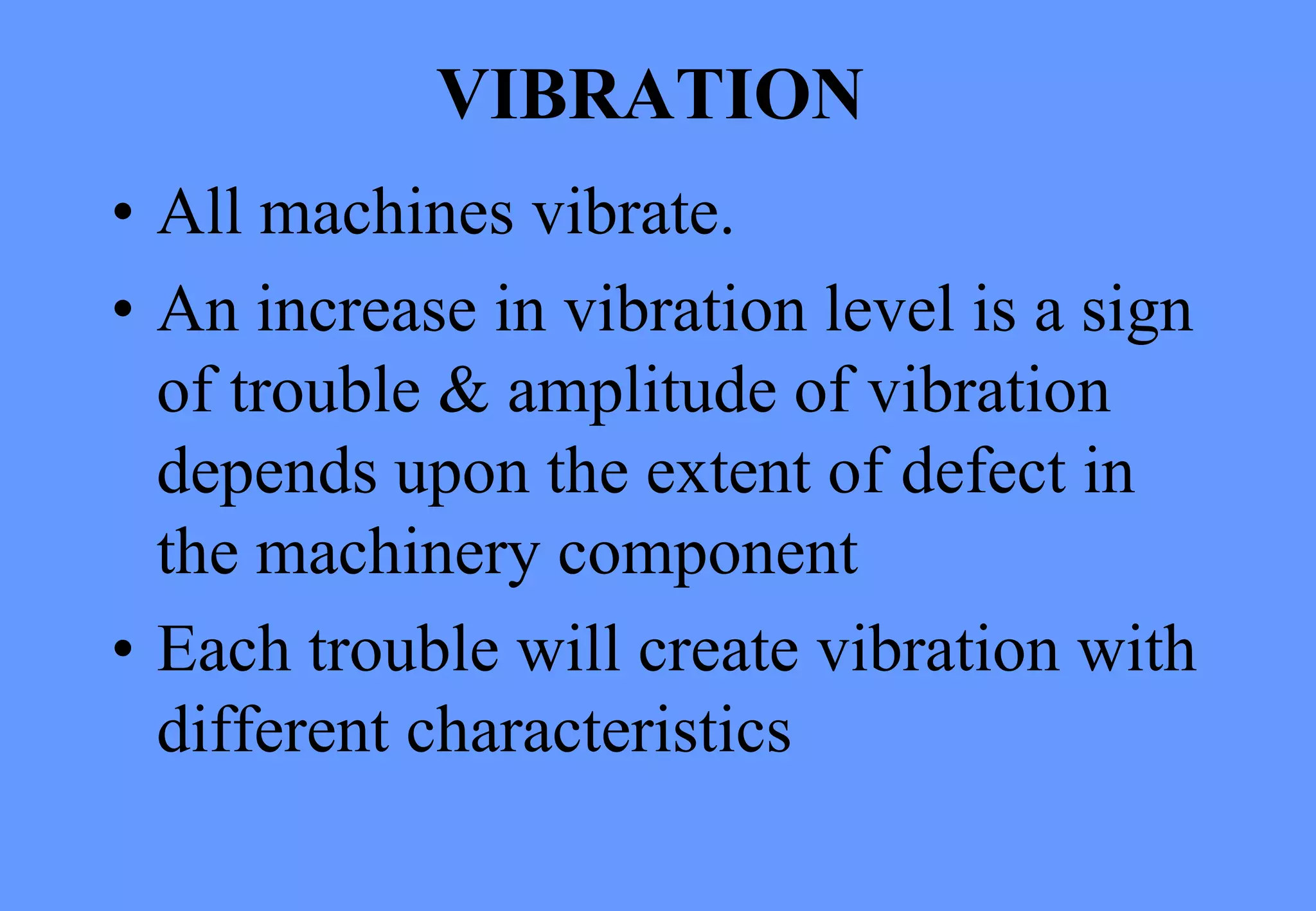 VIBRATION
• All machines vibrate.
• An increase in vibration level is a sign
of trouble & amplitude of vibration
depends upon the extent of defect in
the machinery component
• Each trouble will create vibration with
different characteristics
 