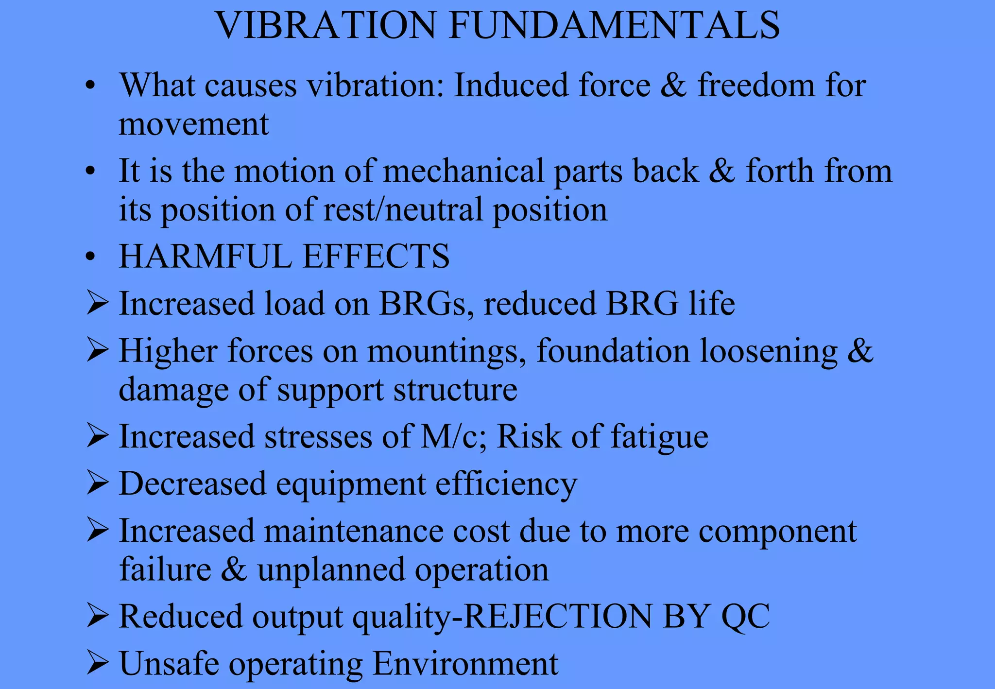VIBRATION FUNDAMENTALS
• What causes vibration: Induced force & freedom for
movement
• It is the motion of mechanical parts back & forth from
its position of rest/neutral position
• HARMFUL EFFECTS
 Increased load on BRGs, reduced BRG life
 Higher forces on mountings, foundation loosening &
damage of support structure
 Increased stresses of M/c; Risk of fatigue
 Decreased equipment efficiency
 Increased maintenance cost due to more component
failure & unplanned operation
 Reduced output quality-REJECTION BY QC
 Unsafe operating Environment
 