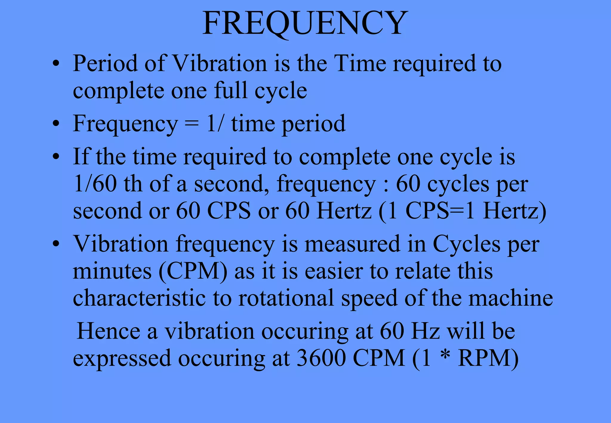 FREQUENCY
• Period of Vibration is the Time required to
complete one full cycle
• Frequency = 1/ time period
• If the time required to complete one cycle is
1/60 th of a second, frequency : 60 cycles per
second or 60 CPS or 60 Hertz (1 CPS=1 Hertz)
• Vibration frequency is measured in Cycles per
minutes (CPM) as it is easier to relate this
characteristic to rotational speed of the machine
Hence a vibration occuring at 60 Hz will be
expressed occuring at 3600 CPM (1 * RPM)
 