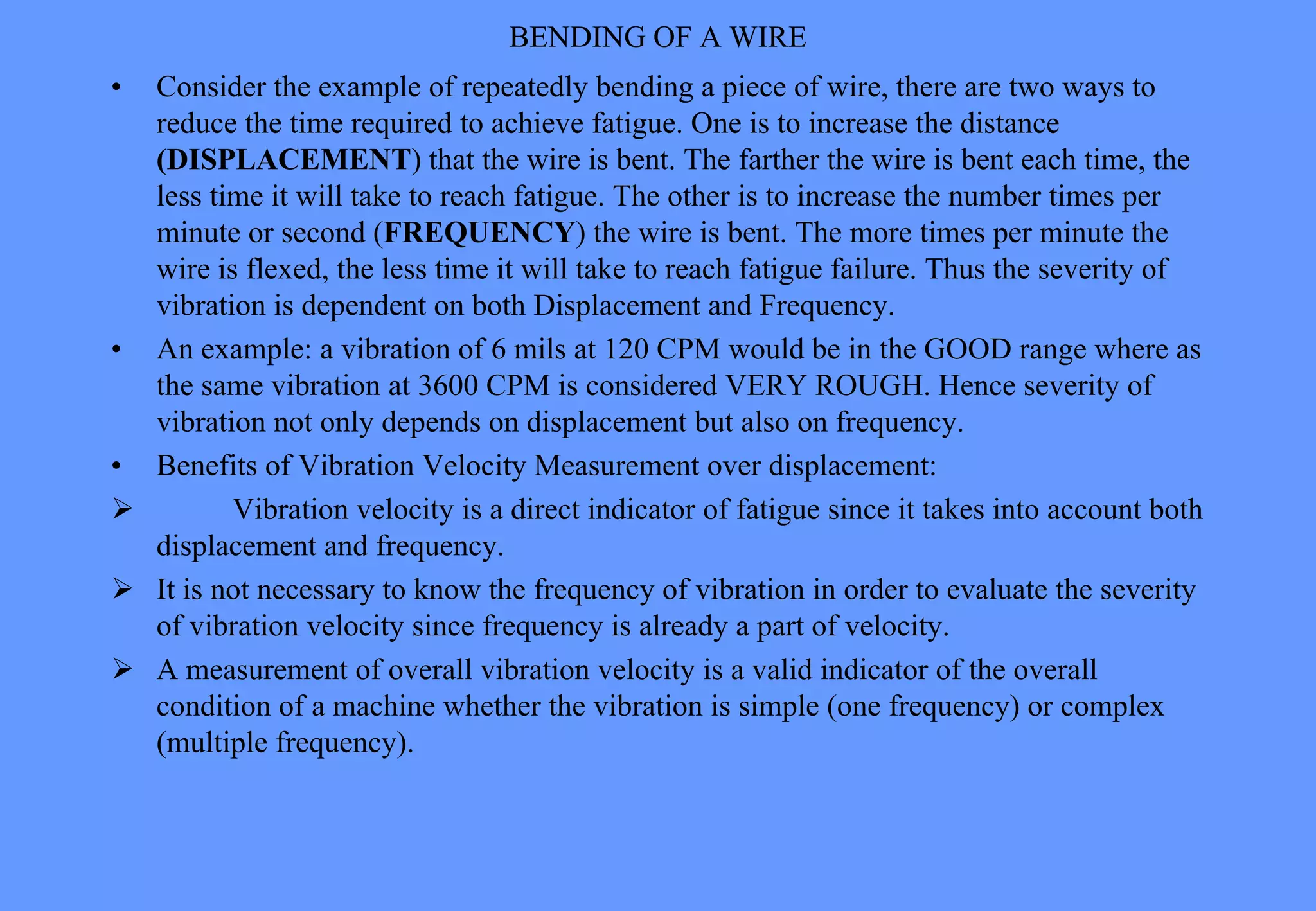 BENDING OF A WIRE
• Consider the example of repeatedly bending a piece of wire, there are two ways to
reduce the time required to achieve fatigue. One is to increase the distance
(DISPLACEMENT) that the wire is bent. The farther the wire is bent each time, the
less time it will take to reach fatigue. The other is to increase the number times per
minute or second (FREQUENCY) the wire is bent. The more times per minute the
wire is flexed, the less time it will take to reach fatigue failure. Thus the severity of
vibration is dependent on both Displacement and Frequency.
• An example: a vibration of 6 mils at 120 CPM would be in the GOOD range where as
the same vibration at 3600 CPM is considered VERY ROUGH. Hence severity of
vibration not only depends on displacement but also on frequency.
• Benefits of Vibration Velocity Measurement over displacement:
 Vibration velocity is a direct indicator of fatigue since it takes into account both
displacement and frequency.
 It is not necessary to know the frequency of vibration in order to evaluate the severity
of vibration velocity since frequency is already a part of velocity.
 A measurement of overall vibration velocity is a valid indicator of the overall
condition of a machine whether the vibration is simple (one frequency) or complex
(multiple frequency).
 