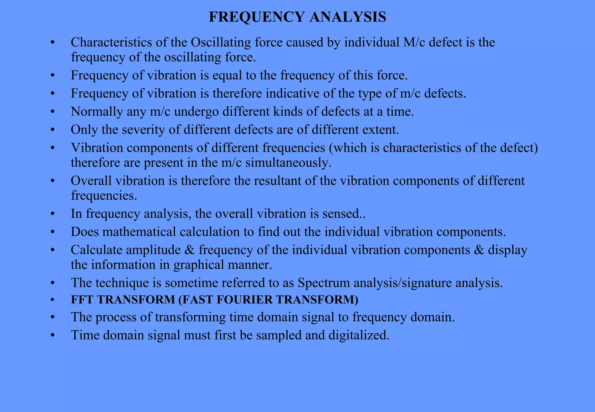 FREQUENCY ANALYSIS
• Characteristics of the Oscillating force caused by individual M/c defect is the
frequency of the oscillating force.
• Frequency of vibration is equal to the frequency of this force.
• Frequency of vibration is therefore indicative of the type of m/c defects.
• Normally any m/c undergo different kinds of defects at a time.
• Only the severity of different defects are of different extent.
• Vibration components of different frequencies (which is characteristics of the defect)
therefore are present in the m/c simultaneously.
• Overall vibration is therefore the resultant of the vibration components of different
frequencies.
• In frequency analysis, the overall vibration is sensed..
• Does mathematical calculation to find out the individual vibration components.
• Calculate amplitude & frequency of the individual vibration components & display
the information in graphical manner.
• The technique is sometime referred to as Spectrum analysis/signature analysis.
• FFT TRANSFORM (FAST FOURIER TRANSFORM)
• The process of transforming time domain signal to frequency domain.
• Time domain signal must first be sampled and digitalized.
 