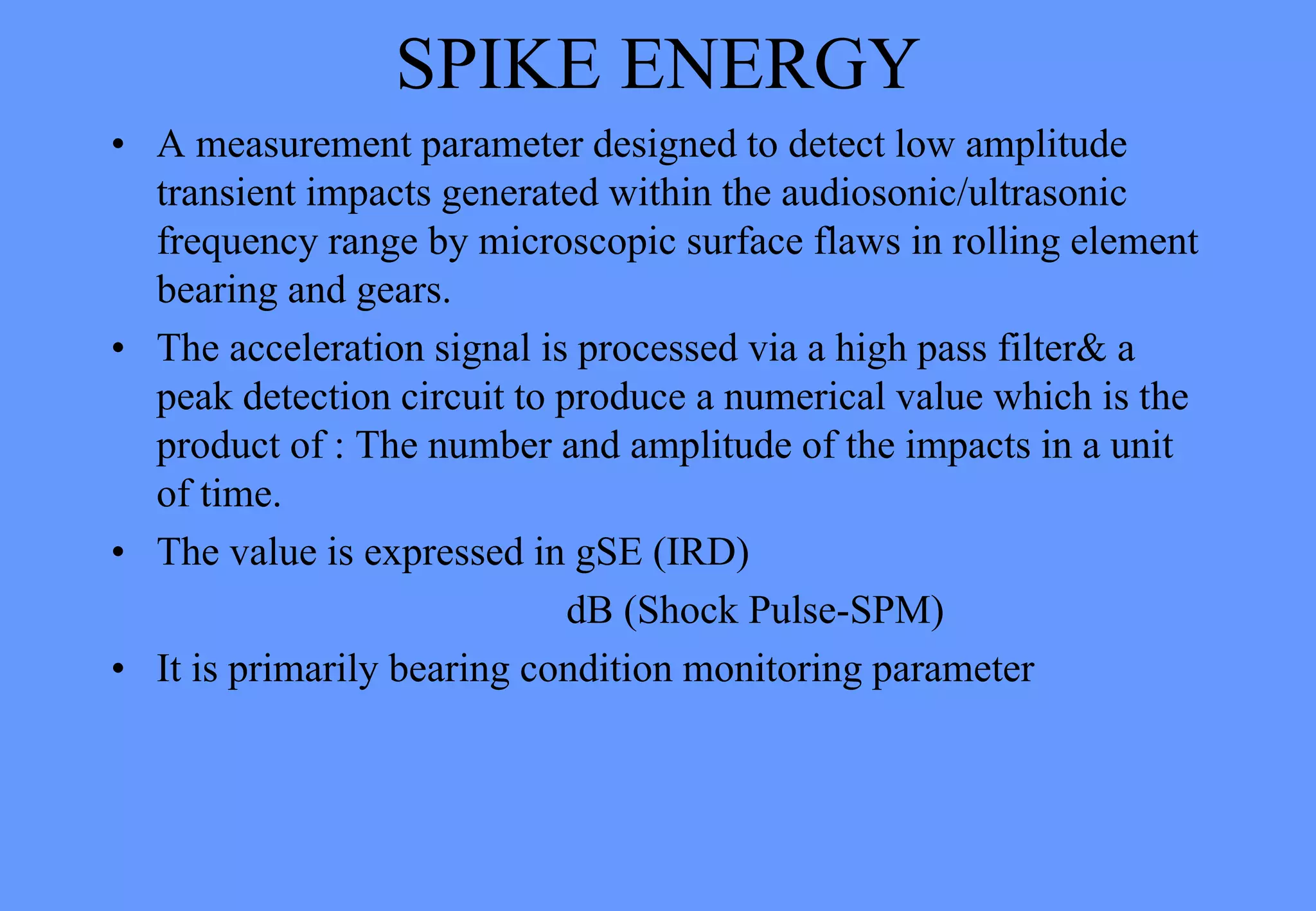 SPIKE ENERGY
• A measurement parameter designed to detect low amplitude
transient impacts generated within the audiosonic/ultrasonic
frequency range by microscopic surface flaws in rolling element
bearing and gears.
• The acceleration signal is processed via a high pass filter& a
peak detection circuit to produce a numerical value which is the
product of : The number and amplitude of the impacts in a unit
of time.
• The value is expressed in gSE (IRD)
dB (Shock Pulse-SPM)
• It is primarily bearing condition monitoring parameter
 