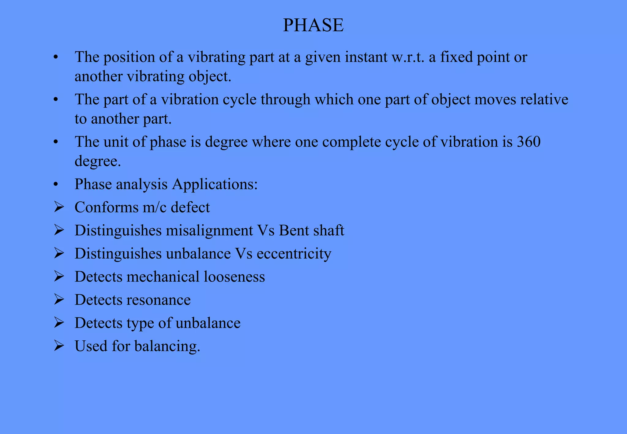 PHASE
• The position of a vibrating part at a given instant w.r.t. a fixed point or
another vibrating object.
• The part of a vibration cycle through which one part of object moves relative
to another part.
• The unit of phase is degree where one complete cycle of vibration is 360
degree.
• Phase analysis Applications:
 Conforms m/c defect
 Distinguishes misalignment Vs Bent shaft
 Distinguishes unbalance Vs eccentricity
 Detects mechanical looseness
 Detects resonance
 Detects type of unbalance
 Used for balancing.
 