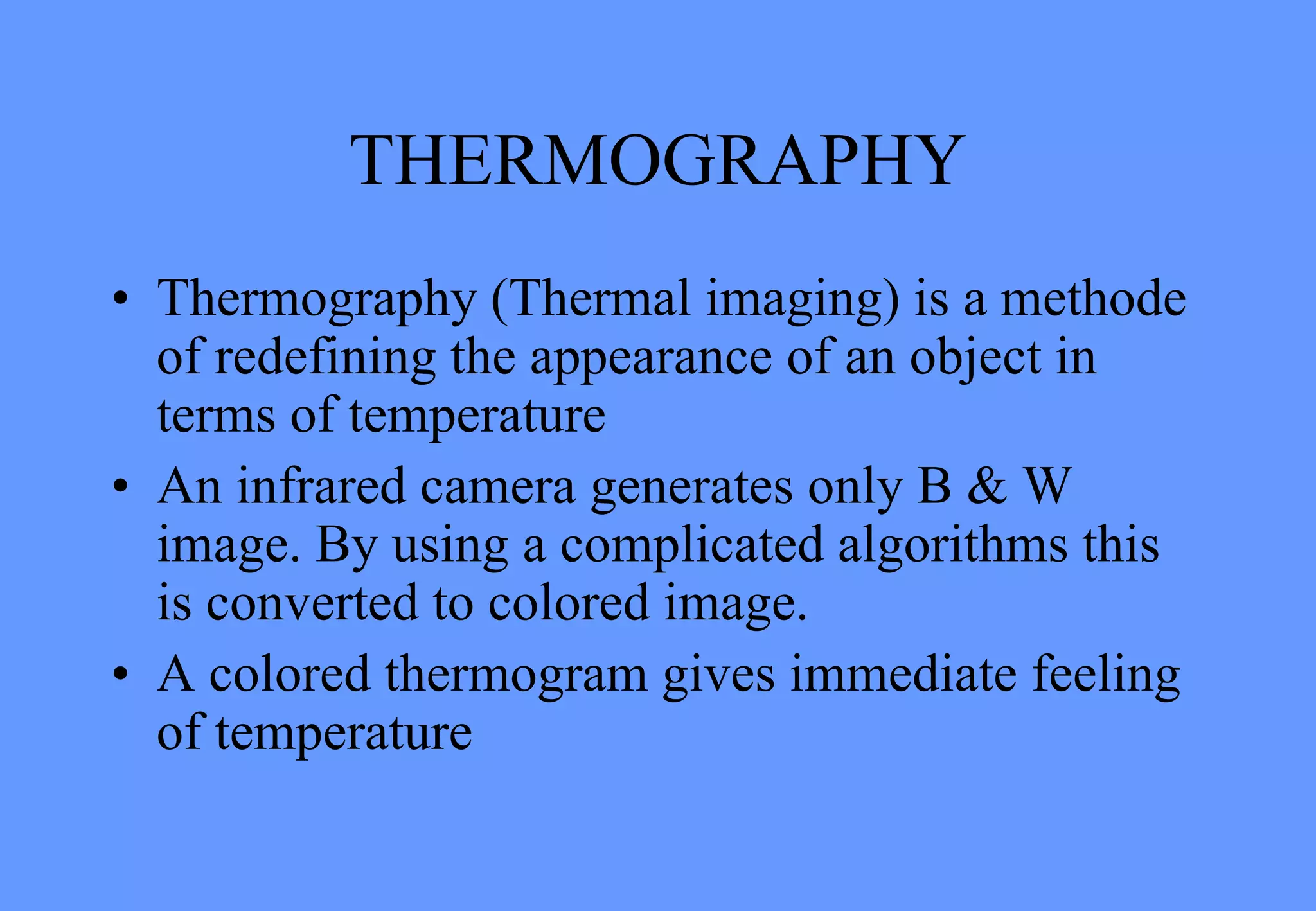 THERMOGRAPHY
• Thermography (Thermal imaging) is a methode
of redefining the appearance of an object in
terms of temperature
• An infrared camera generates only B & W
image. By using a complicated algorithms this
is converted to colored image.
• A colored thermogram gives immediate feeling
of temperature
 