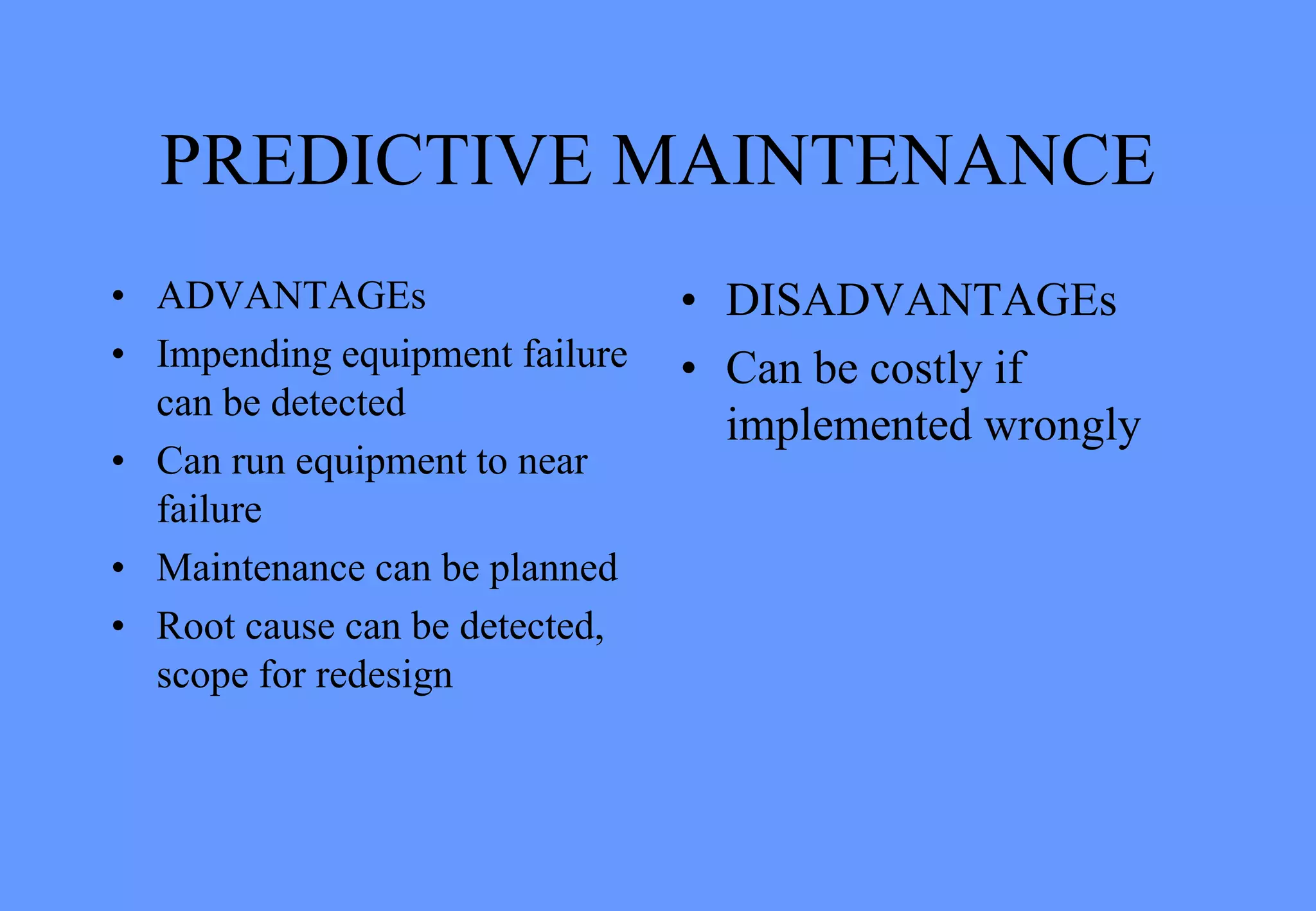 PREDICTIVE MAINTENANCE
• ADVANTAGEs
• Impending equipment failure
can be detected
• Can run equipment to near
failure
• Maintenance can be planned
• Root cause can be detected,
scope for redesign
• DISADVANTAGEs
• Can be costly if
implemented wrongly
 