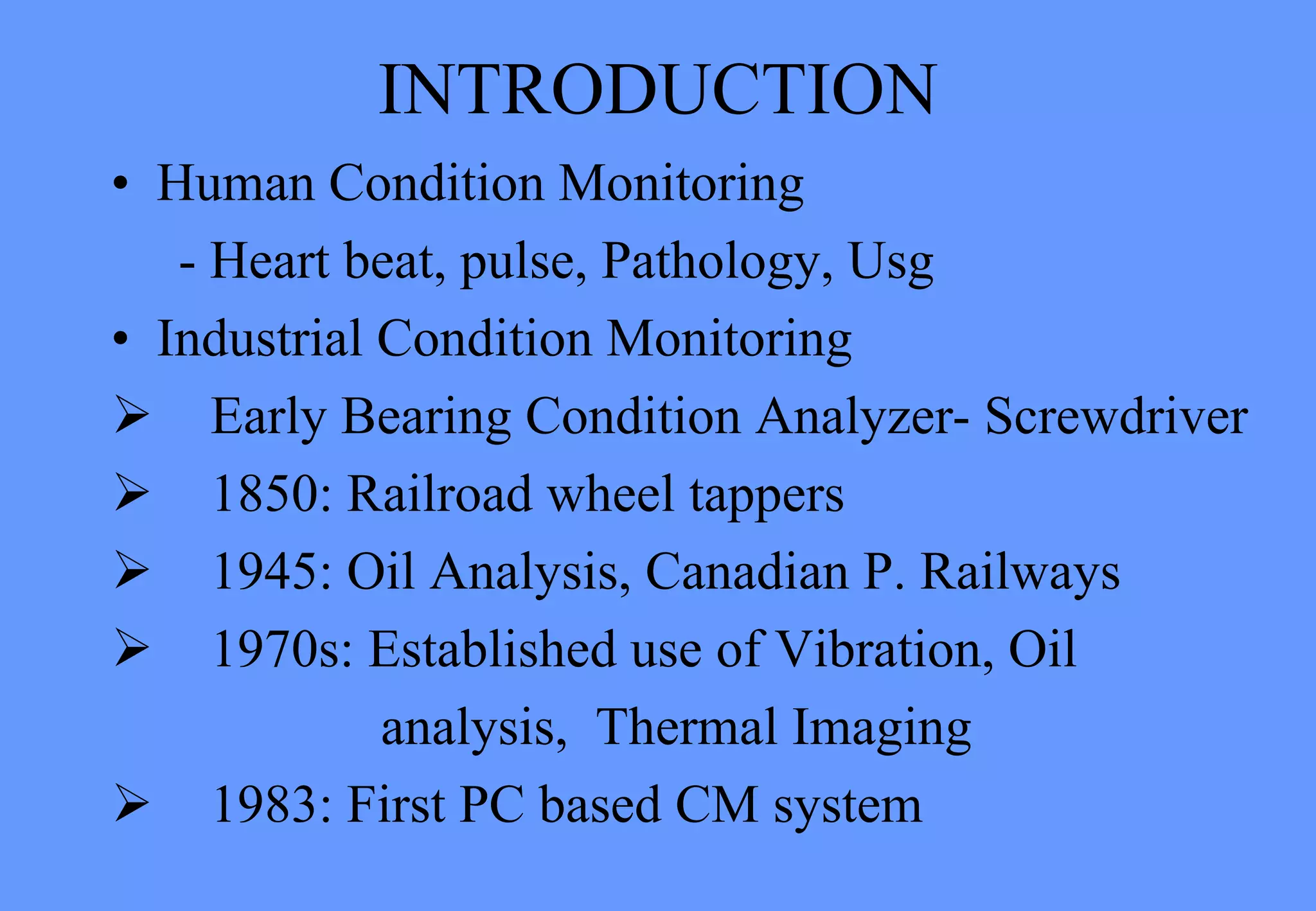 INTRODUCTION
• Human Condition Monitoring
- Heart beat, pulse, Pathology, Usg
• Industrial Condition Monitoring
 Early Bearing Condition Analyzer- Screwdriver
 1850: Railroad wheel tappers
 1945: Oil Analysis, Canadian P. Railways
 1970s: Established use of Vibration, Oil
analysis, Thermal Imaging
 1983: First PC based CM system
 