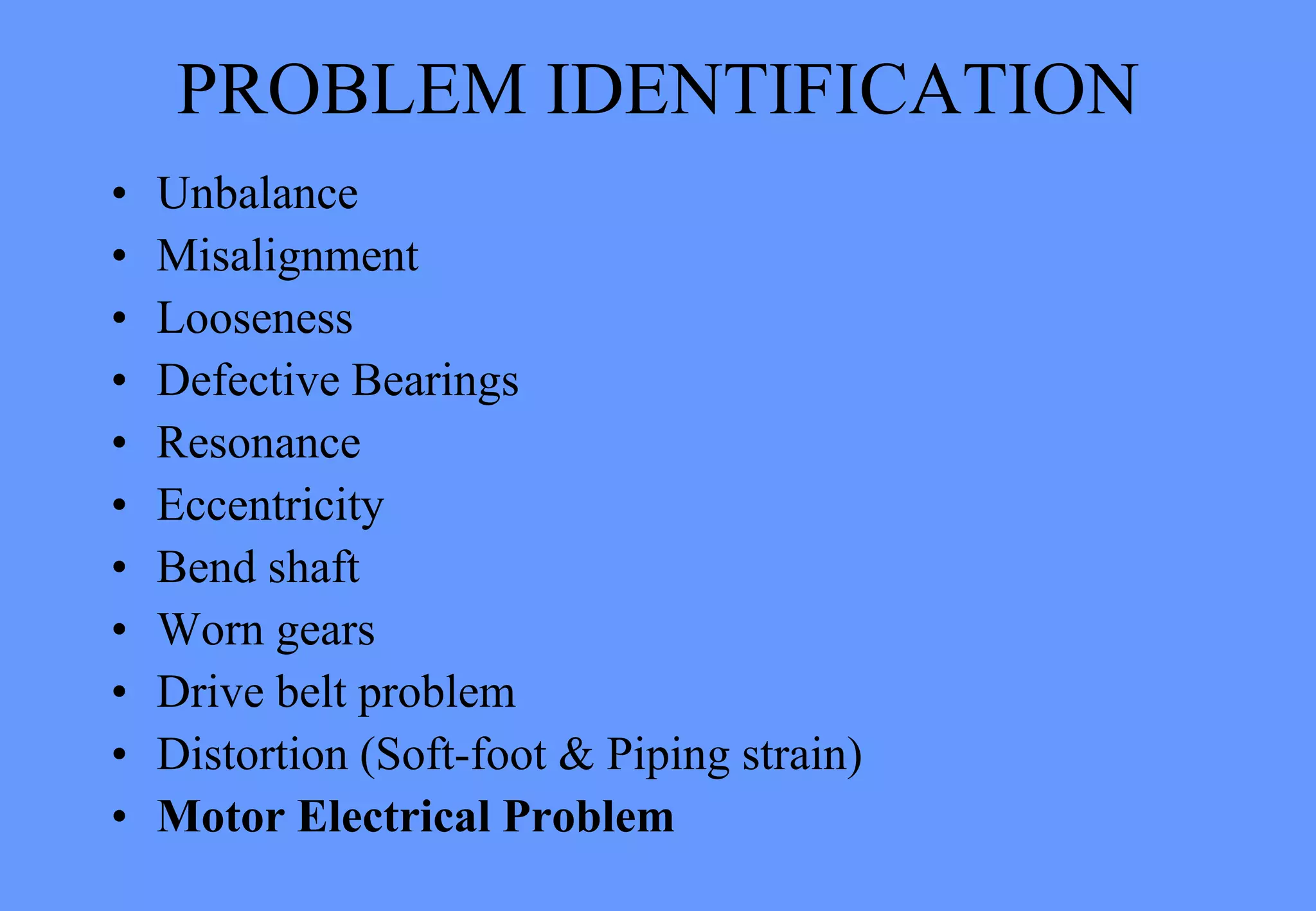 PROBLEM IDENTIFICATION
• Unbalance
• Misalignment
• Looseness
• Defective Bearings
• Resonance
• Eccentricity
• Bend shaft
• Worn gears
• Drive belt problem
• Distortion (Soft-foot & Piping strain)
• Motor Electrical Problem
 