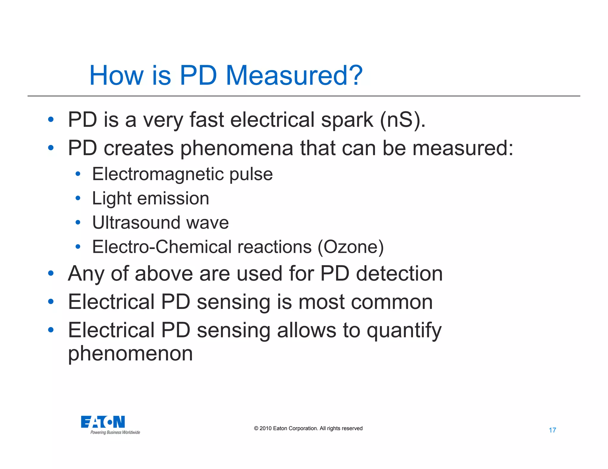 17
17© 2010 Eaton Corporation. All rights reserved.
How is PD Measured?
• PD is a very fast electrical spark (nS).
• PD creates phenomena that can be measured:
• Electromagnetic pulse
• Light emission
• Ultrasound wave
• Electro-Chemical reactions (Ozone)
• Any of above are used for PD detection
• Electrical PD sensing is most common
• Electrical PD sensing allows to quantify
phenomenon
 