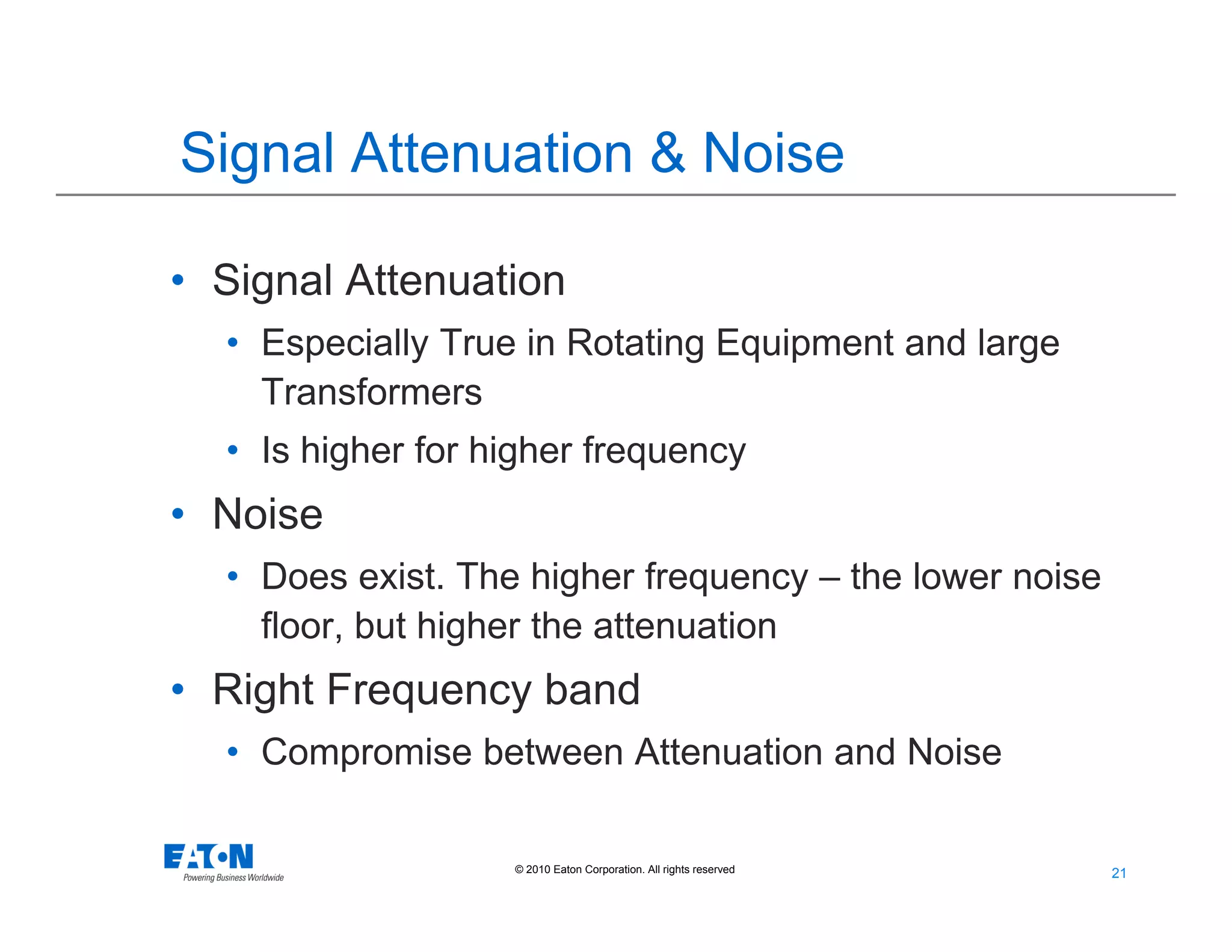 21
21© 2010 Eaton Corporation. All rights reserved.
Signal Attenuation & Noise
• Signal Attenuation
• Especially True in Rotating Equipment and large
Transformers
• Is higher for higher frequency
• Noise
• Does exist. The higher frequency – the lower noise
floor, but higher the attenuation
• Right Frequency band
• Compromise between Attenuation and Noise
 