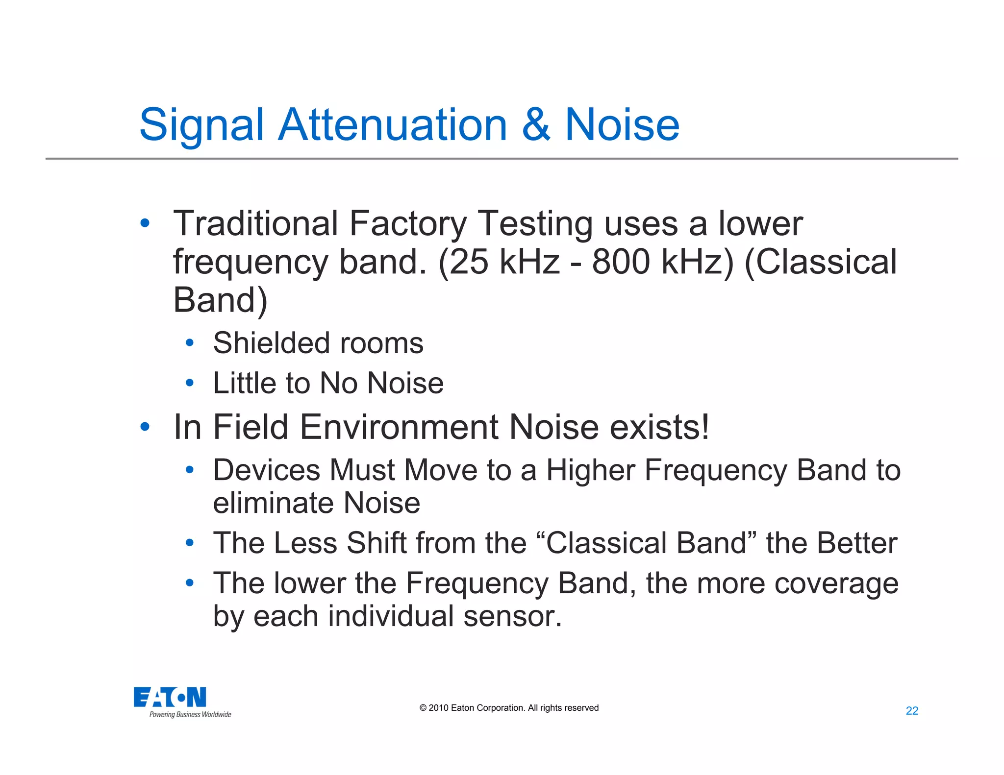 22
22© 2010 Eaton Corporation. All rights reserved.
Signal Attenuation & Noise
• Traditional Factory Testing uses a lower
frequency band. (25 kHz - 800 kHz) (Classical
Band)
• Shielded rooms
• Little to No Noise
• In Field Environment Noise exists!
• Devices Must Move to a Higher Frequency Band to
eliminate Noise
• The Less Shift from the “Classical Band” the Better
• The lower the Frequency Band, the more coverage
by each individual sensor.
 