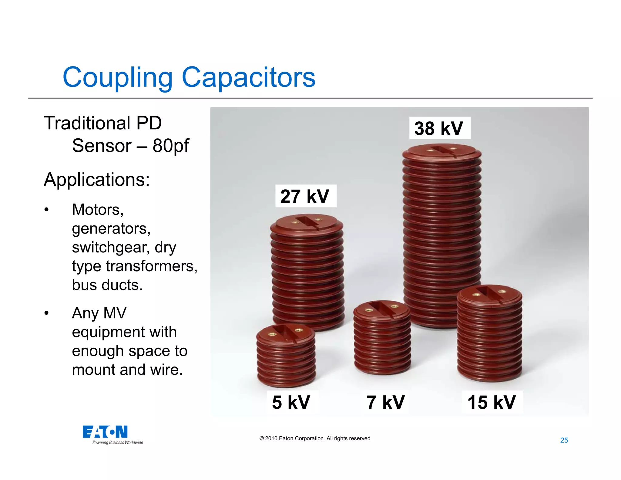 25
25© 2010 Eaton Corporation. All rights reserved.
27 kV
5 kV 7 kV 15 kV
38 kV
Coupling Capacitors
Traditional PD
Sensor – 80pf
Applications:
• Motors,
generators,
switchgear, dry
type transformers,
bus ducts.
• Any MV
equipment with
enough space to
mount and wire.
 