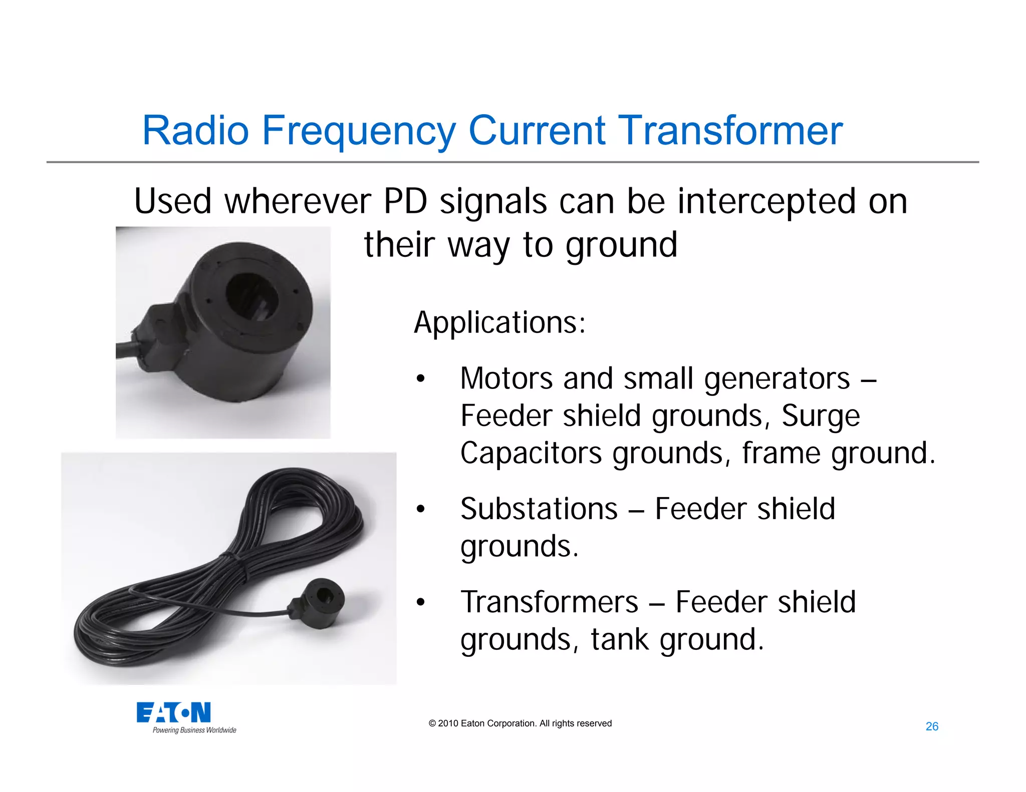 26
26© 2010 Eaton Corporation. All rights reserved.
Radio Frequency Current Transformer
Applications:
• Motors and small generators –
Feeder shield grounds, Surge
Capacitors grounds, frame ground.
• Substations – Feeder shield
grounds.
• Transformers – Feeder shield
grounds, tank ground.
Used wherever PD signals can be intercepted on
their way to ground
 