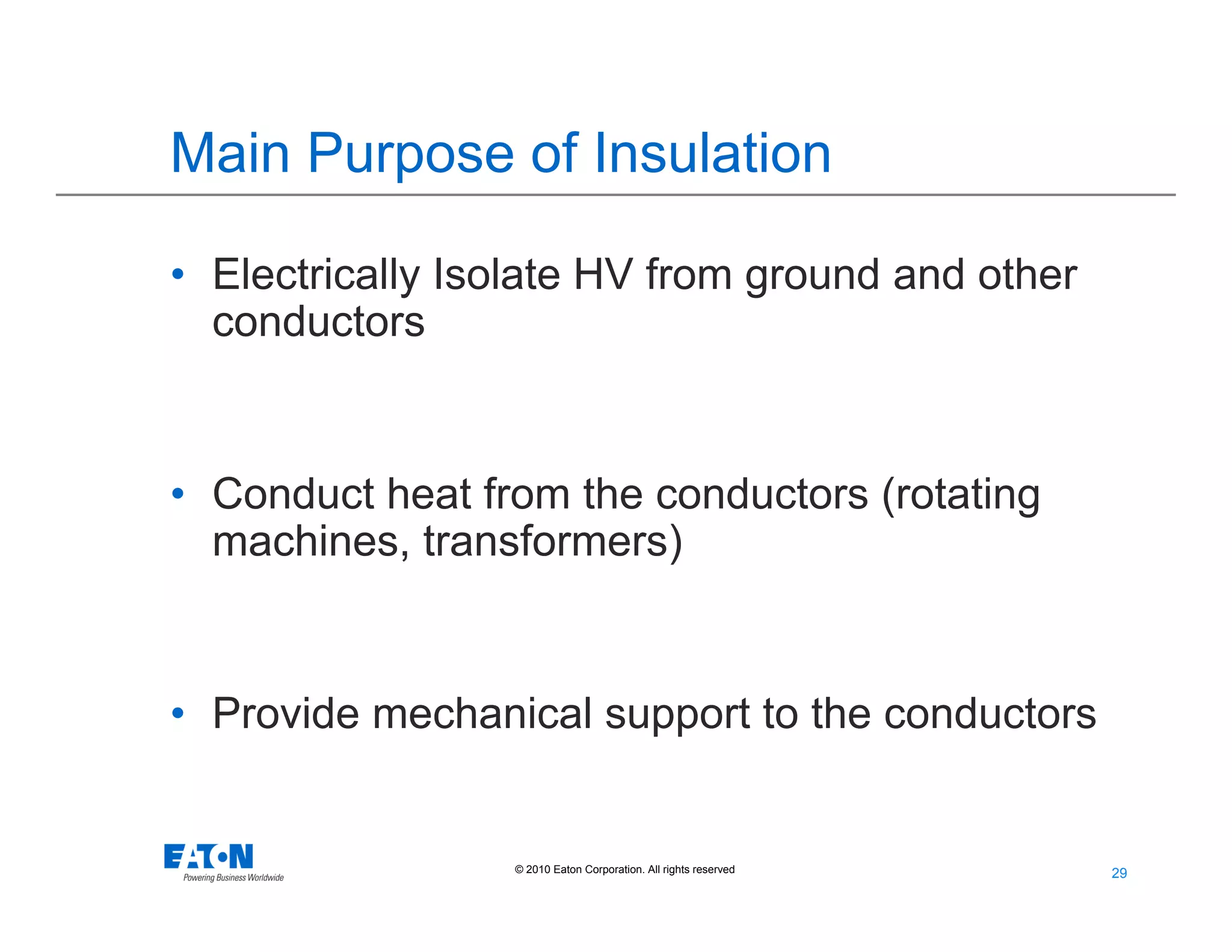 29
29© 2010 Eaton Corporation. All rights reserved.
Main Purpose of Insulation
• Electrically Isolate HV from ground and other
conductors
• Conduct heat from the conductors (rotating
machines, transformers)
• Provide mechanical support to the conductors
 