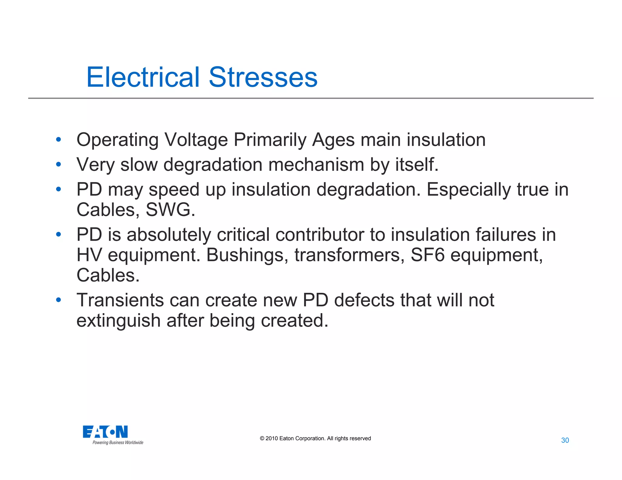 30
30© 2010 Eaton Corporation. All rights reserved.
Electrical Stresses
• Operating Voltage Primarily Ages main insulation
• Very slow degradation mechanism by itself.
• PD may speed up insulation degradation. Especially true in
Cables, SWG.
• PD is absolutely critical contributor to insulation failures in
HV equipment. Bushings, transformers, SF6 equipment,
Cables.
• Transients can create new PD defects that will not
extinguish after being created.
 