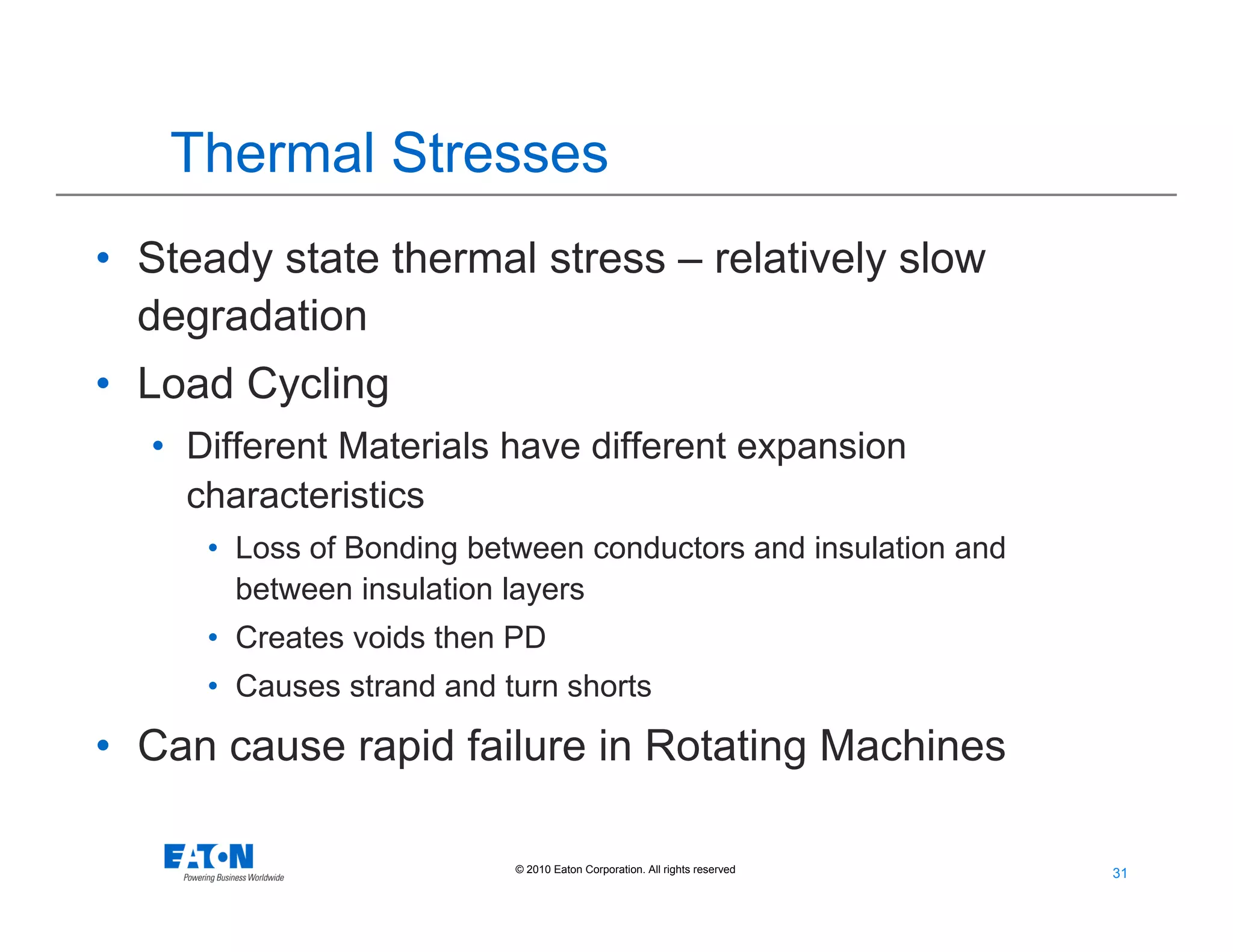 31
31© 2010 Eaton Corporation. All rights reserved.
Thermal Stresses
• Steady state thermal stress – relatively slow
degradation
• Load Cycling
• Different Materials have different expansion
characteristics
• Loss of Bonding between conductors and insulation and
between insulation layers
• Creates voids then PD
• Causes strand and turn shorts
• Can cause rapid failure in Rotating Machines
 